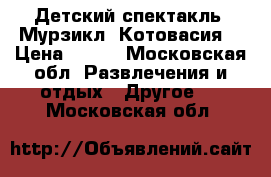 Детский спектакль “Мурзикл “Котовасия“ › Цена ­ 300 - Московская обл. Развлечения и отдых » Другое   . Московская обл.